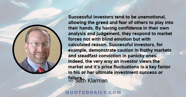 Successful investors tend to be unemotional, allowing the greed and fear of others to play into their hands. By having confidence in their own analysis and judgement, they respond to market forces not with blind emotion 