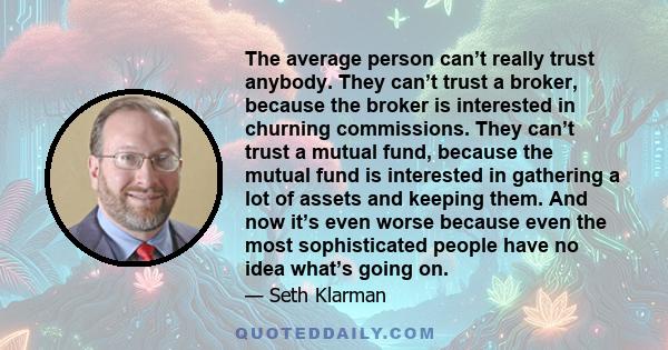 The average person can’t really trust anybody. They can’t trust a broker, because the broker is interested in churning commissions. They can’t trust a mutual fund, because the mutual fund is interested in gathering a