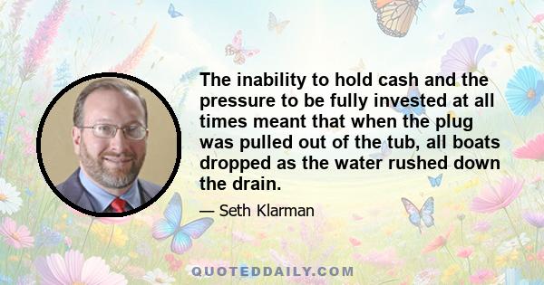 The inability to hold cash and the pressure to be fully invested at all times meant that when the plug was pulled out of the tub, all boats dropped as the water rushed down the drain.