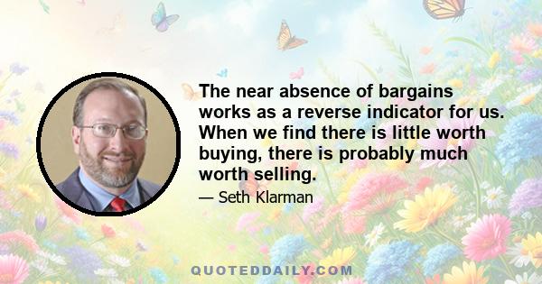 The near absence of bargains works as a reverse indicator for us. When we find there is little worth buying, there is probably much worth selling.