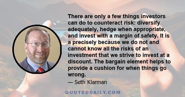 There are only a few things investors can do to counteract risk: diversify adequately, hedge when appropriate, and invest with a margin of safety. It is a precisely because we do not and cannot know all the risks of an