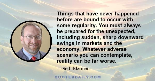 Things that have never happened before are bound to occur with some regularity. You must always be prepared for the unexpected, including sudden, sharp downward swings in markets and the economy. Whatever adverse