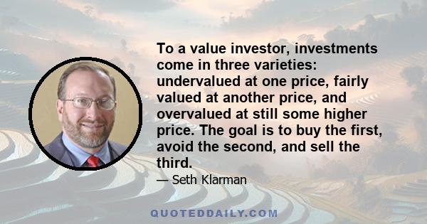 To a value investor, investments come in three varieties: undervalued at one price, fairly valued at another price, and overvalued at still some higher price. The goal is to buy the first, avoid the second, and sell the 