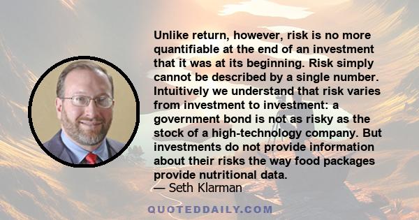 Unlike return, however, risk is no more quantifiable at the end of an investment that it was at its beginning. Risk simply cannot be described by a single number. Intuitively we understand that risk varies from