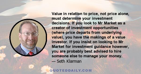 Value in relation to price, not price alone, must determine your investment decisions. If you look to Mr Market as a creator of investment opportunities (where price departs from underlying value), you have the makings