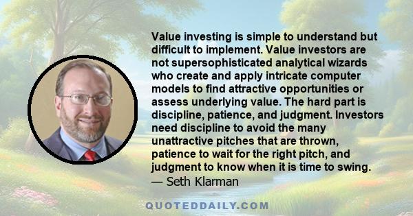 Value investing is simple to understand but difficult to implement. Value investors are not supersophisticated analytical wizards who create and apply intricate computer models to find attractive opportunities or assess 