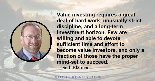 Value investing requires a great deal of hard work, unusually strict discipline, and a long-term investment horizon. Few are willing and able to devote sufficient time and effort to become value investors, and only a