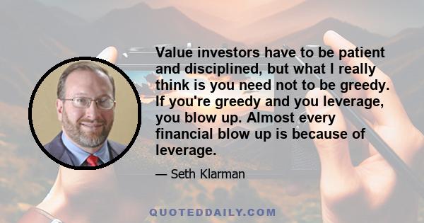 Value investors have to be patient and disciplined, but what I really think is you need not to be greedy. If you're greedy and you leverage, you blow up. Almost every financial blow up is because of leverage.