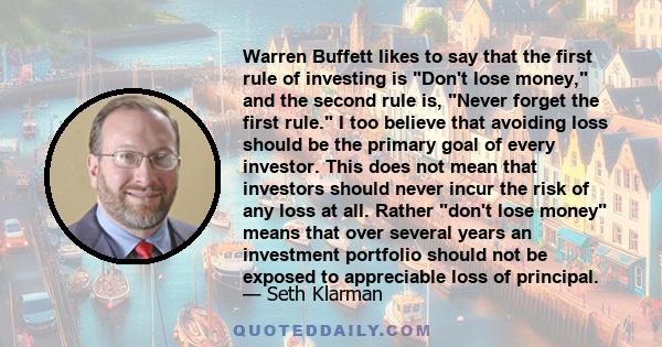 Warren Buffett likes to say that the first rule of investing is Don't lose money, and the second rule is, Never forget the first rule. I too believe that avoiding loss should be the primary goal of every investor. This