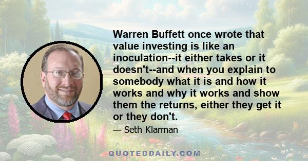 Warren Buffett once wrote that value investing is like an inoculation--it either takes or it doesn't--and when you explain to somebody what it is and how it works and why it works and show them the returns, either they