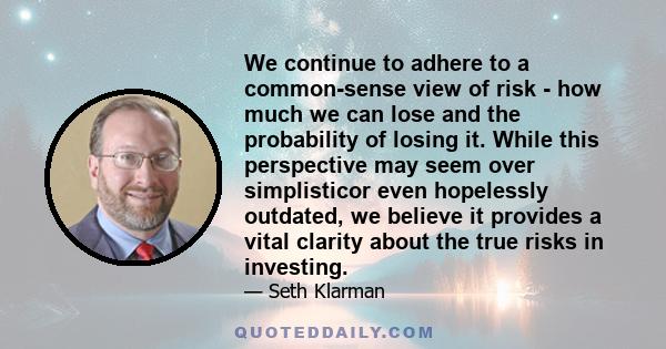 We continue to adhere to a common-sense view of risk - how much we can lose and the probability of losing it. While this perspective may seem over simplisticor even hopelessly outdated, we believe it provides a vital