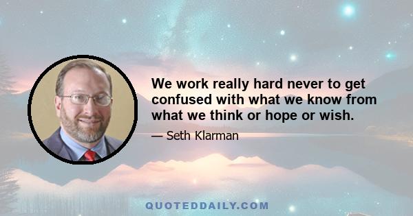 We work really hard never to get confused with what we know from what we think or hope or wish.