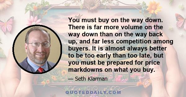 You must buy on the way down. There is far more volume on the way down than on the way back up, and far less competition among buyers. It is almost always better to be too early than too late, but you must be prepared