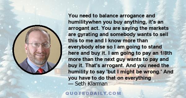 You need to balance arrogance and humilitywhen you buy anything, it's an arrogant act. You are saying the markets are gyrating and somebody wants to sell this to me and I know more than everybody else so I am going to