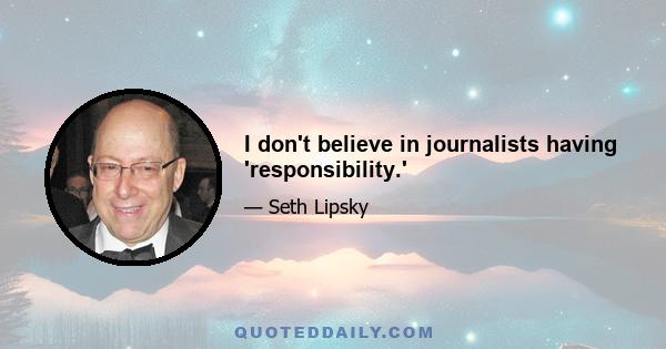 I don't believe in journalists having 'responsibility.'