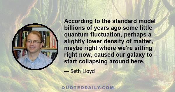 According to the standard model billions of years ago some little quantum fluctuation, perhaps a slightly lower density of matter, maybe right where we're sitting right now, caused our galaxy to start collapsing around