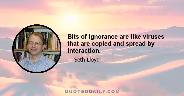 Bits of ignorance are like viruses that are copied and spread by interaction.