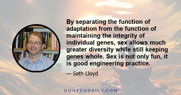 By separating the function of adaptation from the function of maintaining the integrity of individual genes, sex allows much greater diversity while still keeping genes whole. Sex is not only fun, it is good engineering 