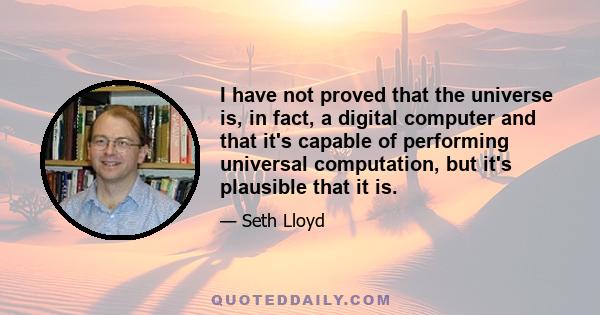 I have not proved that the universe is, in fact, a digital computer and that it's capable of performing universal computation, but it's plausible that it is.