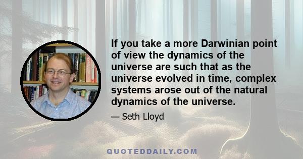 If you take a more Darwinian point of view the dynamics of the universe are such that as the universe evolved in time, complex systems arose out of the natural dynamics of the universe.