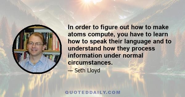 In order to figure out how to make atoms compute, you have to learn how to speak their language and to understand how they process information under normal circumstances.