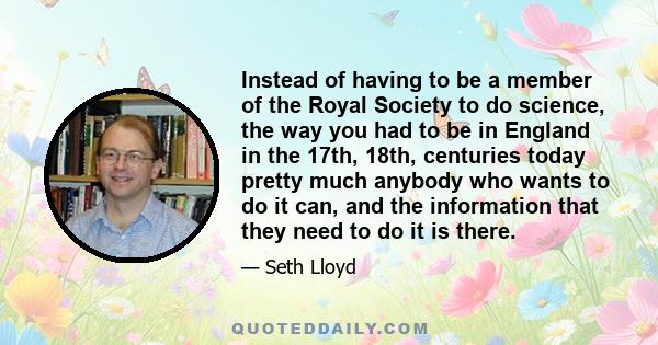 Instead of having to be a member of the Royal Society to do science, the way you had to be in England in the 17th, 18th, centuries today pretty much anybody who wants to do it can, and the information that they need to