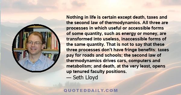 Nothing in life is certain except death, taxes and the second law of thermodynamics. All three are processes in which useful or accessible forms of some quantity, such as energy or money, are transformed into useless,