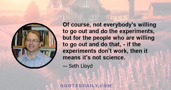 Of course, not everybody's willing to go out and do the experiments, but for the people who are willing to go out and do that, - if the experiments don't work, then it means it's not science.