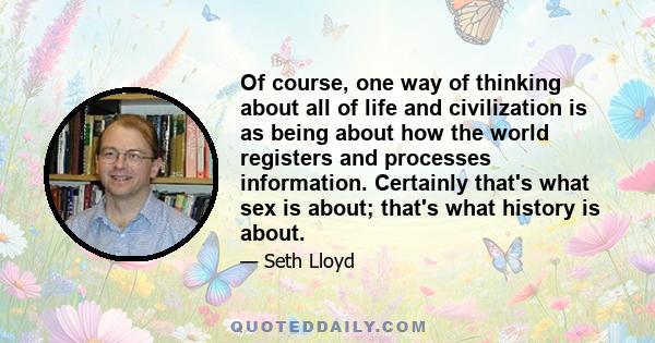 Of course, one way of thinking about all of life and civilization is as being about how the world registers and processes information. Certainly that's what sex is about; that's what history is about.