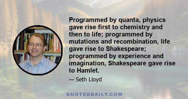 Programmed by quanta, physics gave rise first to chemistry and then to life; programmed by mutations and recombination, life gave rise to Shakespeare; programmed by experience and imagination, Shakespeare gave rise to