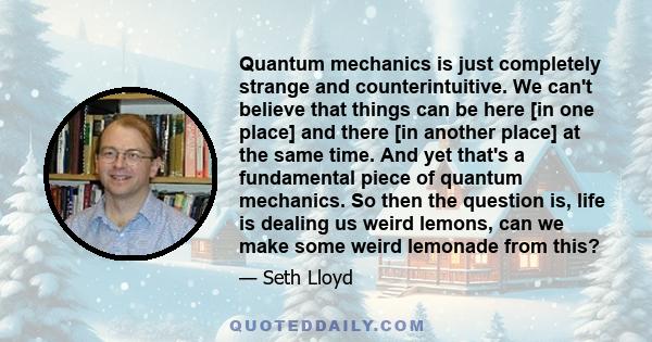 Quantum mechanics is just completely strange and counterintuitive. We can't believe that things can be here [in one place] and there [in another place] at the same time. And yet that's a fundamental piece of quantum