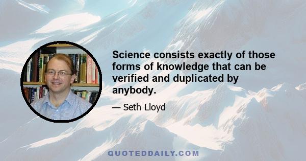 Science consists exactly of those forms of knowledge that can be verified and duplicated by anybody.