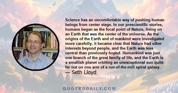 Science has an uncomfortable way of pushing human beings from center stage. In our prescientific stories, humans began as the focal point of Nature, living on an Earth that was the center of the universe. As the origins 