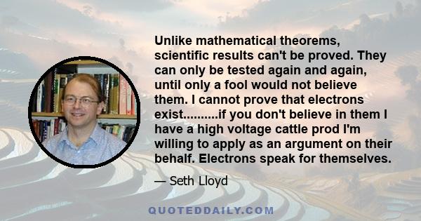 Unlike mathematical theorems, scientific results can't be proved. They can only be tested again and again, until only a fool would not believe them. I cannot prove that electrons exist..........if you don't believe in