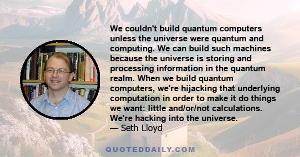 We couldn't build quantum computers unless the universe were quantum and computing. We can build such machines because the universe is storing and processing information in the quantum realm. When we build quantum