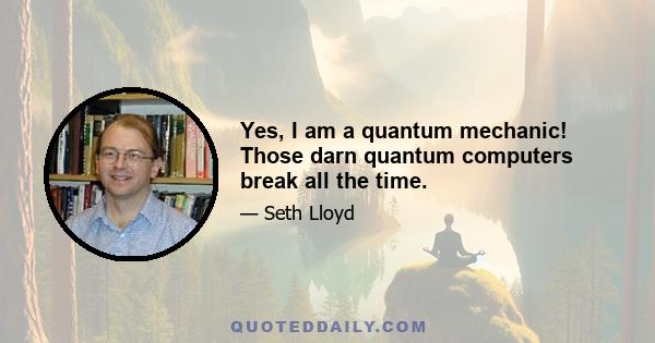 Yes, I am a quantum mechanic! Those darn quantum computers break all the time.