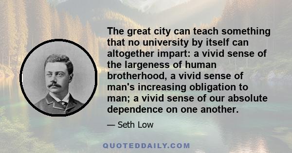 The great city can teach something that no university by itself can altogether impart: a vivid sense of the largeness of human brotherhood, a vivid sense of man's increasing obligation to man; a vivid sense of our