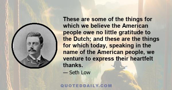 These are some of the things for which we believe the American people owe no little gratitude to the Dutch; and these are the things for which today, speaking in the name of the American people, we venture to express