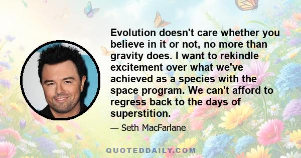 Evolution doesn't care whether you believe in it or not, no more than gravity does. I want to rekindle excitement over what we've achieved as a species with the space program. We can't afford to regress back to the days 