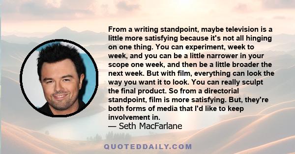 From a writing standpoint, maybe television is a little more satisfying because it's not all hinging on one thing. You can experiment, week to week, and you can be a little narrower in your scope one week, and then be a 