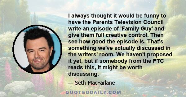 I always thought it would be funny to have the Parents Television Council write an episode of 'Family Guy' and give them full creative control. Then see how good the episode is. That's something we've actually discussed 