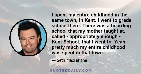 I spent my entire childhood in the same town, in Kent. I went to grade school there. There was a boarding school that my mother taught at, called - appropriately enough - Kent School, that I went to. Yeah, pretty much