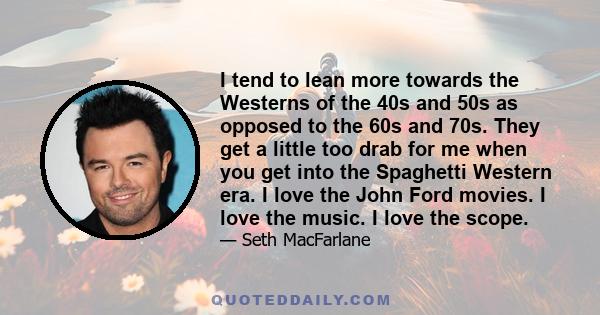 I tend to lean more towards the Westerns of the 40s and 50s as opposed to the 60s and 70s. They get a little too drab for me when you get into the Spaghetti Western era. I love the John Ford movies. I love the music. I