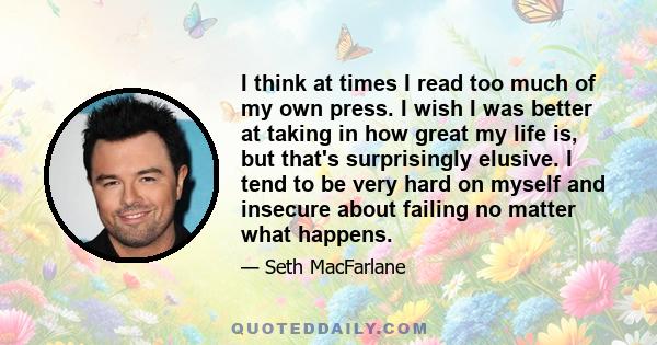 I think at times I read too much of my own press. I wish I was better at taking in how great my life is, but that's surprisingly elusive. I tend to be very hard on myself and insecure about failing no matter what