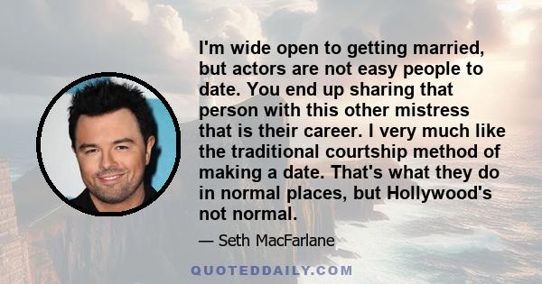 I'm wide open to getting married, but actors are not easy people to date. You end up sharing that person with this other mistress that is their career. I very much like the traditional courtship method of making a date. 