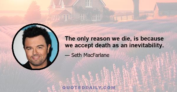 The only reason we die, is because we accept death as an inevitability.