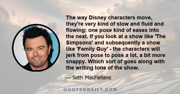 The way Disney characters move, they're very kind of slow and fluid and flowing; one pose kind of eases into the next. If you look at a show like 'The Simpsons' and subsequently a show like 'Family Guy' - the characters 