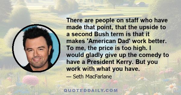 There are people on staff who have made that point, that the upside to a second Bush term is that it makes 'American Dad' work better. To me, the price is too high. I would gladly give up the comedy to have a President