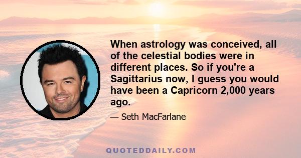 When astrology was conceived, all of the celestial bodies were in different places. So if you're a Sagittarius now, I guess you would have been a Capricorn 2,000 years ago.