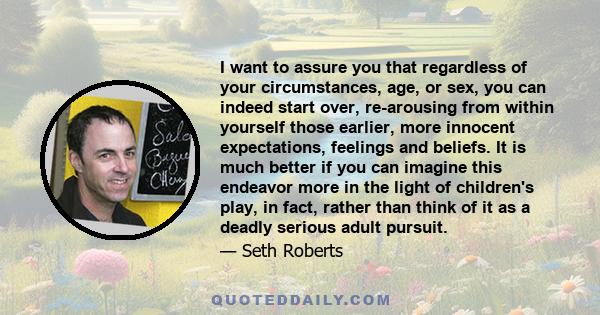 I want to assure you that regardless of your circumstances, age, or sex, you can indeed start over, re-arousing from within yourself those earlier, more innocent expectations, feelings and beliefs. It is much better if